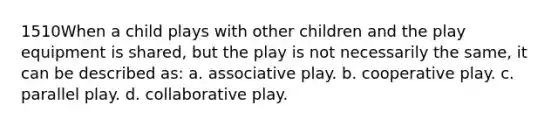 1510When a child plays with other children and the play equipment is shared, but the play is not necessarily the same, it can be described as: a. associative play. b. cooperative play. c. parallel play. d. collaborative play.