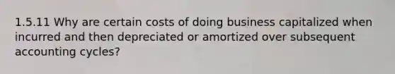 1.5.11 Why are certain costs of doing business capitalized when incurred and then depreciated or amortized over subsequent accounting cycles?