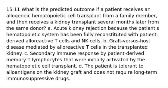 15-11 What is the predicted outcome if a patient receives an allogeneic hematopoietic cell transplant from a family member, and then receives a kidney transplant several months later from the same donor? a. Acute kidney rejection because the patient's hematopoietic system has been fully reconstituted with patient-derived alloreactive T cells and NK cells. b. Graft-versus-host disease mediated by alloreactive T cells in the transplanted kidney. c. Secondary immune response by patient-derived memory T lymphocytes that were initially activated by the hematopoietic cell transplant. d. The patient is tolerant to alloantigens on the kidney graft and does not require long-term immunosuppressive drugs.