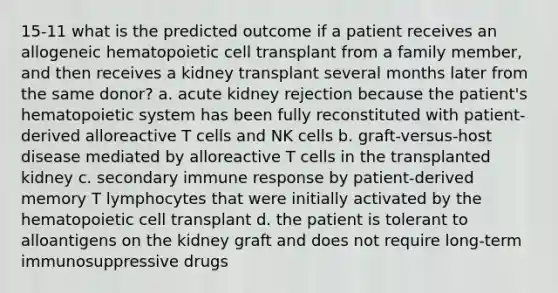 15-11 what is the predicted outcome if a patient receives an allogeneic hematopoietic cell transplant from a family member, and then receives a kidney transplant several months later from the same donor? a. acute kidney rejection because the patient's hematopoietic system has been fully reconstituted with patient-derived alloreactive T cells and NK cells b. graft-versus-host disease mediated by alloreactive T cells in the transplanted kidney c. secondary immune response by patient-derived memory T lymphocytes that were initially activated by the hematopoietic cell transplant d. the patient is tolerant to alloantigens on the kidney graft and does not require long-term immunosuppressive drugs