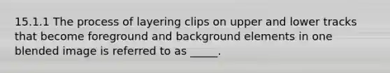 15.1.1 The process of layering clips on upper and lower tracks that become foreground and background elements in one blended image is referred to as _____.