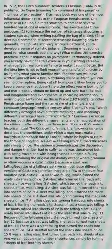In 1512, the Dutch humanist Desiderius Erasmus (1466-1536) published De Copia (meaning "on command of language" or "richness of expression"). Erasmus's book was one of the most influential rhetoric texts of the European Renaissance. One exercise in De Copia directs students to compose several hundred variations of one sentence. This exercise has three purposes: (1) to increase the number of sentence structures a student can use when writing (stuffing the bag of tricks); (2) to develop a command of sentence structure (knowing how to generate, manipulate and vary sentence patterns); (3) to develop a sense of stylistic judgment (learning what sounds good vs. what sounds bad and why) What makes this exercise practical is that it requires no grammatical terminology. Indeed, you already have done this exercise in your writing career—whenever you rewrote a sentence to make it sound better. But the idea here is not to limit yourself to a handful of choices by using only what you're familiar with, for soon you will have written yourself into a box, a confining space in which you can see no other option. Being cut off from possibilities forces you to keep a sentence that doesn't have the effect you're looking for and that probably should be boxed up and sent back. Be bold and imaginative and experimental in recording information, in revising your sentences. As Blaise Pascal (1623-1662) (another Renaissance figure and the namesake of a triangle and a computer language) wrote a century after Erasmus's era, "Words differently arranged have different meanings, and meanings differently arranged have different effects." Erasmus's exercise teaches both the different arrangements and an appreciation of the different effects. Example Taken from Thomas B. Costain's historical novel The Conquering Family, the following sentence describes the conditions under which a man must make a hazardous horseback ride to London, where he hopes to claim the throne of England: A sleet was falling which turned the roads into sheets of ice. The sentence communicates the discomfort and danger the rider had to suffer as he was threatened both with being frozen and with being crushed beneath a falling horse. Retaining the original vocabulary except where grammar or idiom requires a substitution (because a sleet was falling/because of a falling sleet), we can compose different versions of Costain's sentence. Here are a few of the over four hundred possibilities: 1 A sleet was falling, which turned the roads into sheets of ice. 2 A sleet which turned the roads into sheets of ice was falling. 3 A sleet, which turned the roads into sheets of ice, was falling. 4 A sleet was falling; it turned the road into sheets of ice. 5 A sleet was falling, and it turned the roads into sheets of ice. 6 A sleet was falling and turning the roads into sheets of ice. 7 A falling sleet was turning the roads into sheets of ice. 8 Turning the roads into sheets of ice, a sleet was falling. 9 The roads turned into sheets of ice in the falling sleet. 10 The roads turned into sheets of ice by the sleet that was falling. 11 Because of the following sleet, the roads turned into sheets of ice. 12 Because a sleet was falling, the roads turned into sheets of ice. 13 There was a sleet falling that turned the roads into sheets of ice. 14 A sleetfall turned the roads into sheets of ice. 15 It was a falling sleet that turned the roads into sheets of ice. And we can double the number of sentences simply by turning "sheets of ice" into "icy sheets."