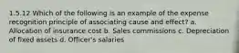 1.5.12 Which of the following is an example of the expense recognition principle of associating cause and effect? a. Allocation of insurance cost b. Sales commissions c. Depreciation of fixed assets d. Officer's salaries