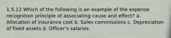 1.5.12 Which of the following is an example of the expense recognition principle of associating cause and effect? a. Allocation of insurance cost b. Sales commissions c. Depreciation of fixed assets d. Officer's salaries