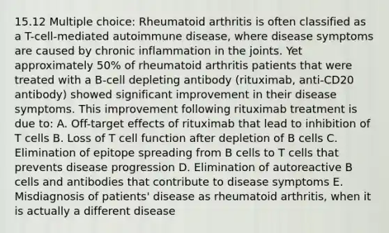 15.12 Multiple choice: Rheumatoid arthritis is often classified as a T-cell-mediated autoimmune disease, where disease symptoms are caused by chronic inflammation in the joints. Yet approximately 50% of rheumatoid arthritis patients that were treated with a B-cell depleting antibody (rituximab, anti-CD20 antibody) showed significant improvement in their disease symptoms. This improvement following rituximab treatment is due to: A. Off-target effects of rituximab that lead to inhibition of T cells B. Loss of T cell function after depletion of B cells C. Elimination of epitope spreading from B cells to T cells that prevents disease progression D. Elimination of autoreactive B cells and antibodies that contribute to disease symptoms E. Misdiagnosis of patients' disease as rheumatoid arthritis, when it is actually a different disease