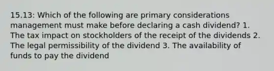 15.13: Which of the following are primary considerations management must make before declaring a cash dividend? 1. The tax impact on stockholders of the receipt of the dividends 2. The legal permissibility of the dividend 3. The availability of funds to pay the dividend