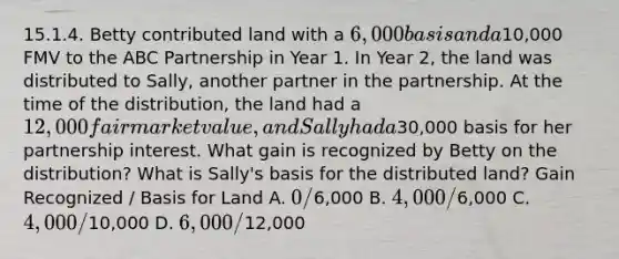 15.1.4. Betty contributed land with a 6,000 basis and a10,000 FMV to the ABC Partnership in Year 1. In Year 2, the land was distributed to Sally, another partner in the partnership. At the time of the distribution, the land had a 12,000 fair market value, and Sally had a30,000 basis for her partnership interest. What gain is recognized by Betty on the distribution? What is Sally's basis for the distributed land? Gain Recognized / Basis for Land A. 0 /6,000 B. 4,000 /6,000 C. 4,000 /10,000 D. 6,000 /12,000