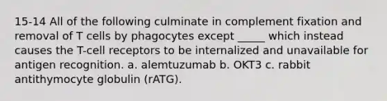 15-14 All of the following culminate in complement fixation and removal of T cells by phagocytes except _____ which instead causes the T-cell receptors to be internalized and unavailable for antigen recognition. a. alemtuzumab b. OKT3 c. rabbit antithymocyte globulin (rATG).