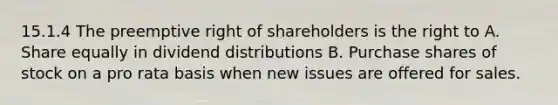 15.1.4 The preemptive right of shareholders is the right to A. Share equally in dividend distributions B. Purchase shares of stock on a pro rata basis when new issues are offered for sales.