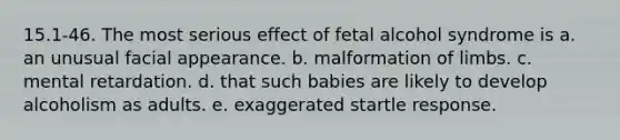 15.1-46. The most serious effect of fetal alcohol syndrome is a. an unusual facial appearance. b. malformation of limbs. c. mental retardation. d. that such babies are likely to develop alcoholism as adults. e. exaggerated startle response.