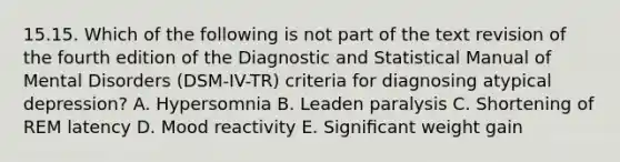 15.15. Which of the following is not part of the text revision of the fourth edition of the Diagnostic and Statistical Manual of Mental Disorders (DSM-IV-TR) criteria for diagnosing atypical depression? A. Hypersomnia B. Leaden paralysis C. Shortening of REM latency D. Mood reactivity E. Signiﬁcant weight gain