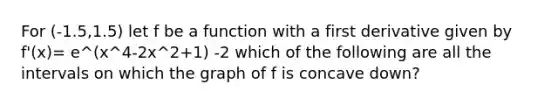 For (-1.5,1.5) let f be a function with a first derivative given by f'(x)= e^(x^4-2x^2+1) -2 which of the following are all the intervals on which the graph of f is concave down?