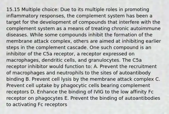 15.15 Multiple choice: Due to its multiple roles in promoting inflammatory responses, the complement system has been a target for the development of compounds that interfere with the complement system as a means of treating chronic autoimmune diseases. While some compounds inhibit the formation of the membrane attack complex, others are aimed at inhibiting earlier steps in the complement cascade. One such compound is an inhibitor of the C5a receptor, a receptor expressed on macrophages, dendritic cells, and granulocytes. The C5a receptor inhibitor would function to: A. Prevent the recruitment of macrophages and neutrophils to the sites of autoantibody binding B. Prevent cell lysis by the membrane attack complex C. Prevent cell uptake by phagocytic cells bearing complement receptors D. Enhance the binding of IVIG to the low affinity Fc receptor on phagocytes E. Prevent the binding of autoantibodies to activating Fc receptors