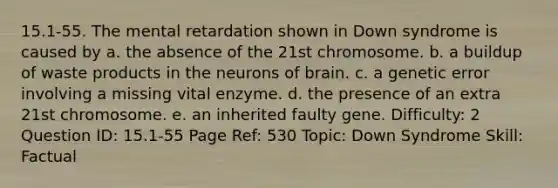 15.1-55. The mental retardation shown in Down syndrome is caused by a. the absence of the 21st chromosome. b. a buildup of waste products in the neurons of brain. c. a genetic error involving a missing vital enzyme. d. the presence of an extra 21st chromosome. e. an inherited faulty gene. Difficulty: 2 Question ID: 15.1-55 Page Ref: 530 Topic: Down Syndrome Skill: Factual