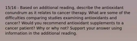 15/16 - Based on additional reading, describe the antioxidant conundrum as it relates to cancer therapy. What are some of the difficulties comparing studies examining antioxidants and cancer? Would you recommend antioxidant supplements to a cancer patient? Why or why not? Support your answer using information in the additional reading.