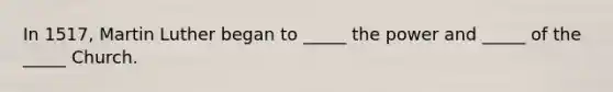 In 1517, Martin Luther began to _____ the power and _____ of the _____ Church.