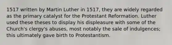 1517 written by Martin Luther in 1517, they are widely regarded as the primary catalyst for the Protestant Reformation. Luther used these theses to display his displeasure with some of the Church's clergy's abuses, most notably the sale of indulgences; this ultimately gave birth to Protestantism.