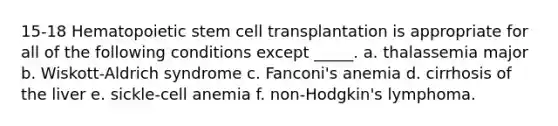 15-18 Hematopoietic stem cell transplantation is appropriate for all of the following conditions except _____. a. thalassemia major b. Wiskott-Aldrich syndrome c. Fanconi's anemia d. cirrhosis of the liver e. sickle-cell anemia f. non-Hodgkin's lymphoma.