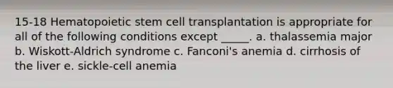 15-18 Hematopoietic stem cell transplantation is appropriate for all of the following conditions except _____. a. thalassemia major b. Wiskott-Aldrich syndrome c. Fanconi's anemia d. cirrhosis of the liver e. sickle-cell anemia