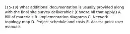 (15-19) What additional documentation is usually provided along with the final site survey deliverable? (Choose all that apply.) A. Bill of materials B. Implementation diagrams C. Network topology map D. Project schedule and costs E. Access point user manuals