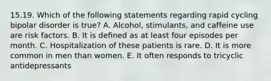 15.19. Which of the following statements regarding rapid cycling bipolar disorder is true? A. Alcohol, stimulants, and caffeine use are risk factors. B. It is deﬁned as at least four episodes per month. C. Hospitalization of these patients is rare. D. It is more common in men than women. E. It often responds to tricyclic antidepressants