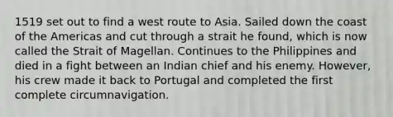 1519 set out to find a west route to Asia. Sailed down the coast of the Americas and cut through a strait he found, which is now called the Strait of Magellan. Continues to the Philippines and died in a fight between an Indian chief and his enemy. However, his crew made it back to Portugal and completed the first complete circumnavigation.