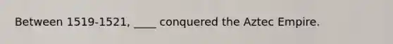 Between 1519-1521, ____ conquered the Aztec Empire.