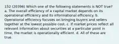 152 (20396) Which one of the following statements is NOT true? a. The overall efficiency of a capital market depends on its operational efficiency and its informational efficiency. b. Operational efficiency focuses on bringing buyers and sellers together at the lowest possible cost. c. If market prices reflect all relevant information about securities at a particular point in time, the market is operationally efficient. d. All of these are true.