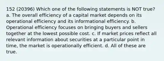 152 (20396) Which one of the following statements is NOT true? a. The overall efficiency of a capital market depends on its operational efficiency and its informational efficiency. b. Operational efficiency focuses on bringing buyers and sellers together at the lowest possible cost. c. If market prices reflect all relevant information about securities at a particular point in time, the market is operationally efficient. d. All of these are true.