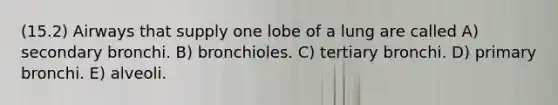 (15.2) Airways that supply one lobe of a lung are called A) secondary bronchi. B) bronchioles. C) tertiary bronchi. D) primary bronchi. E) alveoli.