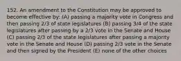 152. An amendment to the Constitution may be approved to become effective by: (A) passing a majority vote in Congress and then passing 2/3 of state legislatures (B) passing 3/4 of the state legislatures after passing by a 2/3 vote in the Senate and House (C) passing 2/3 of the state legislatures after passing a majority vote in the Senate and House (D) passing 2/3 vote in the Senate and then signed by the President (E) none of the other choices