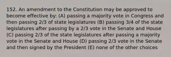 152. An amendment to the Constitution may be approved to become effective by: (A) passing a majority vote in Congress and then passing 2/3 of state legislatures (B) passing 3/4 of the state legislatures after passing by a 2/3 vote in the Senate and House (C) passing 2/3 of the state legislatures after passing a majority vote in the Senate and House (D) passing 2/3 vote in the Senate and then signed by the President (E) none of the other choices