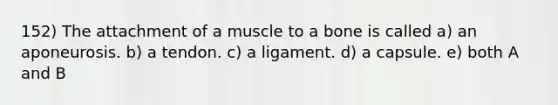 152) The attachment of a muscle to a bone is called a) an aponeurosis. b) a tendon. c) a ligament. d) a capsule. e) both A and B