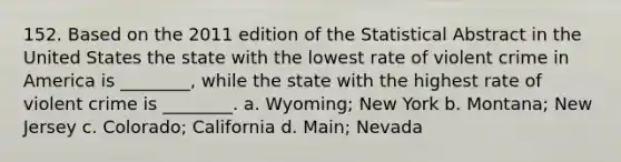 152. Based on the 2011 edition of the Statistical Abstract in the United States the state with the lowest rate of violent crime in America is ________, while the state with the highest rate of violent crime is ________. a. Wyoming; New York b. Montana; New Jersey c. Colorado; California d. Main; Nevada