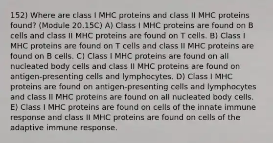 152) Where are class I MHC proteins and class II MHC proteins found? (Module 20.15C) A) Class I MHC proteins are found on B cells and class II MHC proteins are found on T cells. B) Class I MHC proteins are found on T cells and class II MHC proteins are found on B cells. C) Class I MHC proteins are found on all nucleated body cells and class II MHC proteins are found on antigen-presenting cells and lymphocytes. D) Class I MHC proteins are found on antigen-presenting cells and lymphocytes and class II MHC proteins are found on all nucleated body cells. E) Class I MHC proteins are found on cells of the innate immune response and class II MHC proteins are found on cells of the adaptive immune response.