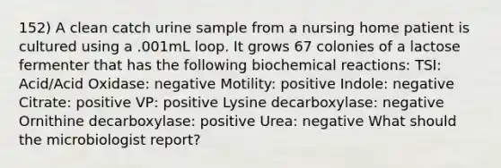 152) A clean catch urine sample from a nursing home patient is cultured using a .001mL loop. It grows 67 colonies of a lactose fermenter that has the following biochemical reactions: TSI: Acid/Acid Oxidase: negative Motility: positive Indole: negative Citrate: positive VP: positive Lysine decarboxylase: negative Ornithine decarboxylase: positive Urea: negative What should the microbiologist report?