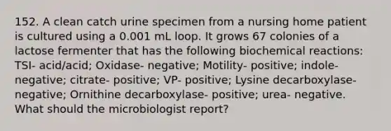 152. A clean catch urine specimen from a nursing home patient is cultured using a 0.001 mL loop. It grows 67 colonies of a lactose fermenter that has the following biochemical reactions: TSI- acid/acid; Oxidase- negative; Motility- positive; indole- negative; citrate- positive; VP- positive; Lysine decarboxylase- negative; Ornithine decarboxylase- positive; urea- negative. What should the microbiologist report?