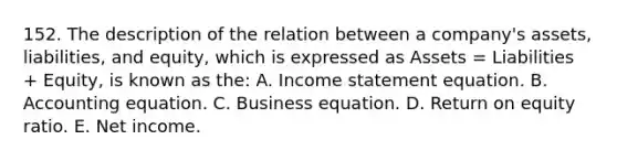 152. The description of the relation between a company's assets, liabilities, and equity, which is expressed as Assets = Liabilities + Equity, is known as the: A. Income statement equation. B. Accounting equation. C. Business equation. D. Return on equity ratio. E. Net income.