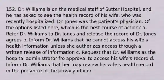 152. Dr. Williams is on the medical staff of Sutter Hospital, and he has asked to see the health record of his wife, who was recently hospitalized. Dr. Jones was the patient's physician. Of the options listed here, which is the best course of action? a. Refer Dr. Williams to Dr. Jones and release the record of Dr. Jones agrees b. Inform Dr. Williams that he cannot access his wife's health information unless she authorizes access through a written release of information c. Request that Dr. Williams as the hospital administrator fro approval to access his wife's record d. Inform Dr. Williams that her may review his wife's health record in the presence of the privacy officer