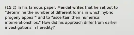 (15.2) In his famous paper, Mendel writes that he set out to "determine the number of different forms in which hybrid progeny appear" and to "ascertain their numerical interrelationships." How did his approach differ from earlier investigations in heredity?