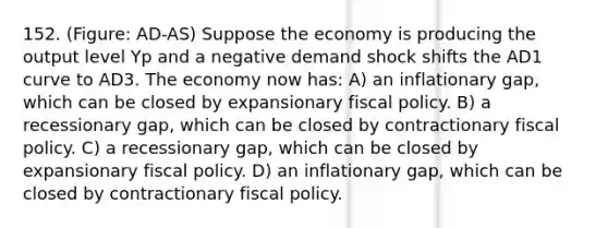 152. (Figure: AD-AS) Suppose the economy is producing the output level Yp and a negative demand shock shifts the AD1 curve to AD3. The economy now has: A) an inflationary gap, which can be closed by expansionary fiscal policy. B) a recessionary gap, which can be closed by contractionary fiscal policy. C) a recessionary gap, which can be closed by expansionary fiscal policy. D) an inflationary gap, which can be closed by contractionary fiscal policy.