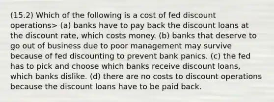 (15.2) Which of the following is a cost of fed discount operations> (a) banks have to pay back the discount loans at the discount rate, which costs money. (b) banks that deserve to go out of business due to poor management may survive because of fed discounting to prevent bank panics. (c) the fed has to pick and choose which banks receive discount loans, which banks dislike. (d) there are no costs to discount operations because the discount loans have to be paid back.