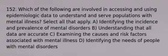 152. Which of the following are involved in accessing and using epidemiologic data to understand and serve populations with mental illness? Select all that apply. A) Identifying the incidence and prevalence of mental disorders B) Understanding that all data are accurate C) Examining the causes and risk factors associated with mental illness D) Identifying the needs of people with mental disorders