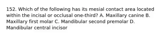 152. Which of the following has its mesial contact area located within the incisal or occlusal one-third? A. Maxillary canine B. Maxillary first molar C. Mandibular second premolar D. Mandibular central incisor