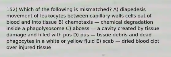 152) Which of the following is mismatched? A) diapedesis — movement of leukocytes between capillary walls cells out of blood and into tissue B) chemotaxis — chemical degradation inside a phagolysosome C) abcess — a cavity created by tissue damage and filled with pus D) pus — tissue debris and dead phagocytes in a white or yellow fluid E) scab — dried blood clot over injured tissue