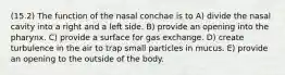 (15.2) The function of the nasal conchae is to A) divide the nasal cavity into a right and a left side. B) provide an opening into the pharynx. C) provide a surface for gas exchange. D) create turbulence in the air to trap small particles in mucus. E) provide an opening to the outside of the body.