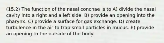 (15.2) The function of the nasal conchae is to A) divide the nasal cavity into a right and a left side. B) provide an opening into the pharynx. C) provide a surface for gas exchange. D) create turbulence in the air to trap small particles in mucus. E) provide an opening to the outside of the body.