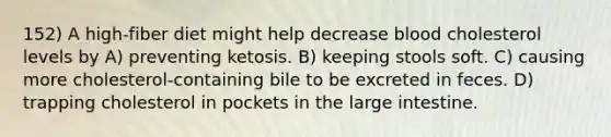 152) A high-fiber diet might help decrease blood cholesterol levels by A) preventing ketosis. B) keeping stools soft. C) causing more cholesterol-containing bile to be excreted in feces. D) trapping cholesterol in pockets in the large intestine.