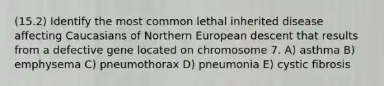 (15.2) Identify the most common lethal inherited disease affecting Caucasians of Northern European descent that results from a defective gene located on chromosome 7. A) asthma B) emphysema C) pneumothorax D) pneumonia E) cystic fibrosis