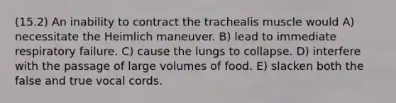 (15.2) An inability to contract the trachealis muscle would A) necessitate the Heimlich maneuver. B) lead to immediate respiratory failure. C) cause the lungs to collapse. D) interfere with the passage of large volumes of food. E) slacken both the false and true vocal cords.